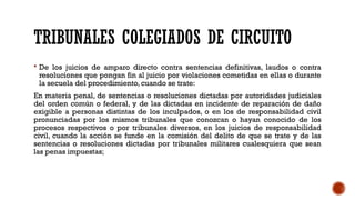 TRIBUNALES COLEGIADOS DE CIRCUITO
 De los juicios de amparo directo contra sentencias definitivas, laudos o contra
resoluciones que pongan fin al juicio por violaciones cometidas en ellas o durante
la secuela del procedimiento, cuando se trate:
En materia penal, de sentencias o resoluciones dictadas por autoridades judiciales
del orden común o federal, y de las dictadas en incidente de reparación de daño
exigible a personas distintas de los inculpados, o en los de responsabilidad civil
pronunciadas por los mismos tribunales que conozcan o hayan conocido de los
procesos respectivos o por tribunales diversos, en los juicios de responsabilidad
civil, cuando la acción se funde en la comisión del delito de que se trate y de las
sentencias o resoluciones dictadas por tribunales militares cualesquiera que sean
las penas impuestas;
 