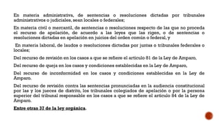 En materia administrativa, de sentencias o resoluciones dictadas por tribunales
administrativos o judiciales, sean locales o federales;
En materia civil o mercantil, de sentencias o resoluciones respecto de las que no proceda
el recurso de apelación, de acuerdo a las leyes que las rigen, o de sentencias o
resoluciones dictadas en apelación en juicios del orden común o federal, y
En materia laboral, de laudos o resoluciones dictadas por juntas o tribunales federales o
locales;
Del recurso de revisión en los casos a que se refiere el artículo 81 de la Ley de Amparo,
Del recurso de queja en los casos y condiciones establecidas en la Ley de Amparo,
Del recurso de inconformidad en los casos y condiciones establecidas en la Ley de
Amparo.
Del recurso de revisión contra las sentencias pronunciadas en la audiencia constitucional
por las y los jueces de distrito, los tribunales colegiados de apelación o por la persona
superior del tribunal responsable en los casos a que se refiere el artículo 84 de la Ley de
Amparo.
Entre otras 37 de la ley orgánica.
 