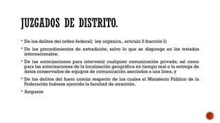 JUZGADOS DE DISTRITO.
 De los delitos del orden federal( ley orgánica,. articulo 5 fracción I)
 De los procedimientos de extradición, salvo lo que se disponga en los tratados
internacionales;
 De las autorizaciones para intervenir cualquier comunicación privada; así como
para las autorizaciones de la localización geográfica en tiempo real o la entrega de
datos conservados de equipos de comunicación asociados a una línea, y
 De los delitos del fuero común respecto de los cuales el Ministerio Público de la
Federación hubiere ejercido la facultad de atracción.
 Amparos
 