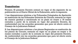 Transitorios
Primero. El presente Decreto entrará en vigor al día siguiente de su
publicación en el Diario Oficial de la Federación, salvo lo siguiente:
I. Las disposiciones relativas a los Tribunales Colegiados de Apelación
en sustitución de los Tribunales Unitarios de Circuito, entrarán en vigor
de manera gradual y escalonada en un plazo no mayor a 18 meses
contados a partir de la entrada en vigor del presente Decreto, de
conformidad con los acuerdos generales que para tal efecto emita el
Consejo de la Judicatura Federal.
II. Las disposiciones relativas a los plenos Regionales en sustitución de
los plenos de Circuito, entrarán en vigor en un plazo no mayor a 18
meses contados a partir de la entrada en vigor del presente Decreto,
de conformidad con los acuerdos generales que para tal efecto emita
el Consejo de la Judicatura Federal.
 