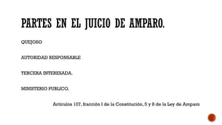 PARTES EN EL JUICIO DE AMPARO.
QUEJOSO
AUTORIDAD RESPONSABLE
TERCERA INTERESADA.
MINISTERIO PUBLICO.
Artículos 107, fracción I de la Constitución, 5 y 8 de la Ley de Amparo
 