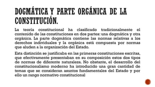 DOGMÁTICA Y PARTE ORGÁNICA DE LA
CONSTITUCIÓN.
La teoría constitucional ha clasificado tradicionalmente el
contenido de las constituciones en dos partes: una dogmática y otra
orgánica. La parte dogmática contiene las normas relativas a los
derechos individuales y la orgánica está compuesta por normas
que aluden a la organización del Estado.
Esta distinción se justificaba en las primeras constituciones escritas,
que efectivamente presentaban en su composición estos dos tipos
de normas de diferente naturaleza. No obstante, el desarrollo del
constitucionalismo moderno ha introducido una gran cantidad de
temas que se consideran asuntos fundamentales del Estado y por
ello un rango normativo constitucional
 