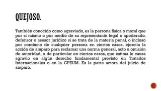 QUEJOSO.
También conocido como agraviado, es la persona física o moral que
por sí mismo o por medio de su representante legal o apoderado,
defensor o asesor jurídico si se trata de la materia penal, o incluso
por conducto de cualquier persona en ciertos casos, ejercita la
acción de amparo para reclamar una norma general, acto u omisión
de autoridad, o de particular en ciertos casos, que estima le causa
agravio en algún derecho fundamental previsto en Tratados
Internacionales o en la CPEUM. Es la parte actora del juicio de
amparo.
 