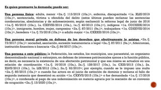 Es quien promueve la demanda; puede ser:
Una persona física: adulta, menor <2a./J. 113/2019 (10a.)>, enferma, discapacitada <1a. XLIII/2019
(10a.)>, sentenciada, víctima u ofendida del delito (estos últimos pueden reclamar las sentencias
condenatorias, absolutorias y de sobreseimiento, según esclareció la reforma legal de junio de 2016
<1a./J. 60/2015 (10a.), 1a. CXXVIII/2014 (10a.), 1a./J. 40/2013 (10a.)>), indígena <1a. CCCXXIX/2014
(10a.)>, inmigrante, hombre, mujer, campesina <2a./J. 87/2011 (9a.)>, trabajadora <1a. CDXXVIII/2014
(10a.)>, heredera <1a./J. 73/2018 (10a.)> o adulto mayor <1a. CXXXIII/2016 (10a.)>.
Una persona moral privada en defensa de los derechos que efectivamente le asistan <2a./J.
73/2017 (10a.)>: sociedad, asociación, sucesión testamentaria o legal <2a./J. 87/2011 (9a.)>, fideicomiso,
institución financiera o bancaria <2a./J. 84/2017 (10a.)>.
Una persona o ente público: la Federación, los estados, los municipios, una paraestatal, un organismo
descentralizado nacional o extranjero, en defensa de intereses patrimoniales ajenos a la función pública,
es decir, es necesaria la existencia de una afectación patrimonial y que esa misma se actualice en una
relación de coordinación <1a./J. 16/2018 (10a.), 2a./J. 128/2017 (10a.), 1a. CXIII/2013 (10a.), 2a.
XLVII/2013 (10a.), 1a. LIX/2012 (10a.), 2a./J. 92/2010>; por ejemplo, cuando se le impuso una multa
<2a./J. 85/2015 (10a.)> o cuando fue actora en el juicio de extinción de dominio y reclama el fallo de
segunda instancia que desestimó su acción <1a. CXXVII/2015 (10a.)> o fue demandada <1a./J. 17/2018
(10a.)>, o condenada al pago de una indemnización en materia agraria por la rescisión de un convenio
de ocupación <2a./J. 13/2020 (10a.)>.
 