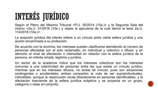 INTERÉS JURÍDICO
Según el Pleno del Máximo Tribunal <P./J. 50/2014 (10a.)> y la Segunda Sala del
mismo <2a./J. 51/2019 (10a.) y véase la ejecutoria de la cual derivó la tesis 2a./J.
114/2018 (10a.)>:
La acepción jurídica del interés refiere a un vínculo entre cierta esfera jurídica y una
acción encaminada a su protección.
De acuerdo con la doctrina, los intereses pueden clasificarse atendiendo al número de
personas afectadas por el acto reclamado, en individual y colectivo o difuso; y en
atención al nivel de afectación o intensidad en relación con la esfera jurídica de la
persona, en interés simple, legítimo y jurídico.
Un sector de la academia indica que los intereses colectivos son los intereses
comunes a una colectividad de personas entre las que existe un vínculo jurídico,
mientras que en los intereses difusos, no existe tal vínculo, pues son situaciones
contingentes o accidentales; ambos comparten la nota de ser supraindividuales,
indivisibles, aunque la repercusión recae directamente en personas identificables, y la
afectación trasciende de la esfera jurídica subjetiva y se proyecta en un grupo,
categoría o clase en conjunto.
 