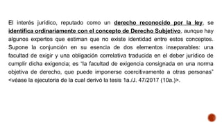 El interés jurídico, reputado como un derecho reconocido por la ley, se
identifica ordinariamente con el concepto de Derecho Subjetivo, aunque hay
algunos expertos que estiman que no existe identidad entre estos conceptos.
Supone la conjunción en su esencia de dos elementos inseparables: una
facultad de exigir y una obligación correlativa traducida en el deber jurídico de
cumplir dicha exigencia; es “la facultad de exigencia consignada en una norma
objetiva de derecho, que puede imponerse coercitivamente a otras personas”
<véase la ejecutoria de la cual derivó la tesis 1a./J. 47/2017 (10a.)>.
 