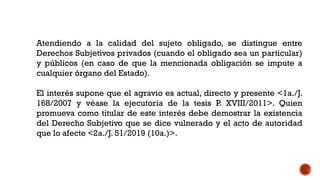 Atendiendo a la calidad del sujeto obligado, se distingue entre
Derechos Subjetivos privados (cuando el obligado sea un particular)
y públicos (en caso de que la mencionada obligación se impute a
cualquier órgano del Estado).
El interés supone que el agravio es actual, directo y presente <1a./J.
168/2007 y véase la ejecutoria de la tesis P. XVIII/2011>. Quien
promueva como titular de este interés debe demostrar la existencia
del Derecho Subjetivo que se dice vulnerado y el acto de autoridad
que lo afecte <2a./J. 51/2019 (10a.)>.
 
