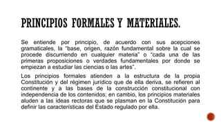 PRINCIPIOS FORMALES Y MATERIALES.
Se entiende por principio, de acuerdo con sus acepciones
gramaticales, la “base, origen, razón fundamental sobre la cual se
procede discurriendo en cualquier materia” o “cada una de las
primeras proposiciones o verdades fundamentales por donde se
empiezan a estudiar las ciencias o las artes”.
Los principios formales atienden a la estructura de la propia
Constitución y del régimen jurídico que de ella deriva, se refieren al
continente y a las bases de la construcción constitucional con
independencia de los contenidos; en cambio, los principios materiales
aluden a las ideas rectoras que se plasman en la Constitución para
definir las características del Estado regulado por ella.
 