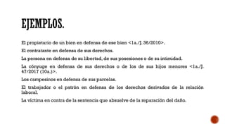 EJEMPLOS.
El propietario de un bien en defensa de ese bien <1a./J. 36/2010>.
El contratante en defensa de sus derechos.
La persona en defensa de su libertad, de sus posesiones o de su intimidad.
La cónyuge en defensa de sus derechos o de los de sus hijos menores <1a./J.
47/2017 (10a.)>.
Los campesinos en defensa de sus parcelas.
El trabajador o el patrón en defensa de los derechos derivados de la relación
laboral.
La víctima en contra de la sentencia que absuelve de la reparación del daño.
 