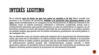 INTERÉS LEGITIMO
Es el interés que se tiene en que los actos se ajusten a la ley. Nace cuando una
persona o un conjunto de personas, debido a la posición que guardan frente a un
acto, serían beneficiadas si se cumpliera la ley. Técnicamente, el Máximo Tribunal lo ha
definido como el interés personal, individual o colectivo, cualificado, actual, real y
jurídicamente relevante, que puede traducirse, en caso de concederse el amparo, en un
beneficio jurídico en favor del quejoso derivado de una afectación a su esfera jurídica
en sentido amplio, que puede ser de índole económica, profesional, de salud pública, o
de cualquier otra.
Así, se describe como un interés calificado respecto de la regularidad de determinados
actos, que nace de la afectación a la esfera jurídica del individuo, debido a su situación
particular frente al orden jurídico; persigue que las autoridades actúen de acuerdo con
el ordenamiento jurídico porque ese comportamiento, aunque atiende a fines
generales, supone un beneficio para el interés propio del accionante. La sentencia que
llegara a dictarse podría colocar al accionante en una situación favorable
 