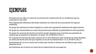 EJEMPLOS
El vecino de una calle en contra de una licencia de construcción de un condominio que se
construirá en esa calle.
Una organización defensora del medio ambiente en contra de una autorización de impacto
ambiental.
Un grupo de enfermos de cierto hospital en contra de la prestación deficiente de algún servicio.
Un grupo de consumidores en contra del permiso para difundir la publicidad de cierto producto.
Un grupo de usuarios del servicio de salud cuando reclamen que el servicio sea prestado de
manera que se garantice el derecho a la salud <2a. CVIII/2014 (10a.)>.
Un conjunto de menores de edad, usuarios de un club deportivo, para reclamar los actos dirigidos
en contra del dueño del club que impiden el uso de sus instalaciones <1a./J. 44/2013 (10a.)>.
Los frentistas de un río en contra de la orden que levanta la clausura de una fábrica que arroja
desechos al río.
Los habitantes de un barrio en contra de la construcción de una supervía.
 