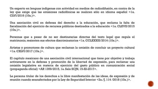 Un experto en lenguas indígenas con actividad en medios de radiodifusión, en contra de la
ley que exige que las emisiones radiofónicas se realicen sólo en idioma español <1a.
CLVI/2016 (10a.)>.
Una asociación civil en defensa del derecho a la educación, que reclama la falta de
fiscalización del ejercicio de recursos públicos destinados a la educación <1a. CLXVII/2015
(10a.)>.
Personas que a pesar de no ser destinatarias directas del texto legal que regula el
matrimonio, resienten sus efectos discriminatorios <1a. CCLXXXIII/2014 (10a.)>.
Artistas y promotores de cultura que reclaman la omisión de concluir un proyecto cultural
<1a. CXLVI/2017 (10a.)>.
El capítulo mexicano de una asociación civil internacional que tiene por objetivo y trabaja
activamente en la defensa y promoción de la libertad de expresión, para reclamar una
omisión legislativa en materia de ejercicio del gasto público en comunicación social
(propaganda oficial) <AR 1359/2015, 1a. Sala SCJN, 15-XI-2017>.
La persona titular de los derechos a la libre manifestación de las ideas, de expresión y de
reunión cuando seanafectados por la Ley de Seguridad Interior <2a./J. 114 /2018 (10a.)>.
 