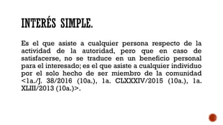 INTERÉS SIMPLE.
Es el que asiste a cualquier persona respecto de la
actividad de la autoridad, pero que en caso de
satisfacerse, no se traduce en un beneficio personal
para el interesado; es el que asiste a cualquier individuo
por el solo hecho de ser miembro de la comunidad
<1a./J. 38/2016 (10a.), 1a. CLXXXIV/2015 (10a.), 1a.
XLIII/2013 (10a.)>.
 