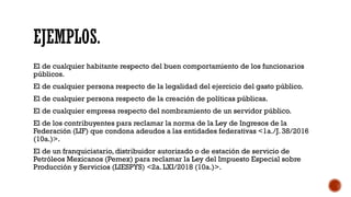 EJEMPLOS.
El de cualquier habitante respecto del buen comportamiento de los funcionarios
públicos.
El de cualquier persona respecto de la legalidad del ejercicio del gasto público.
El de cualquier persona respecto de la creación de políticas públicas.
El de cualquier empresa respecto del nombramiento de un servidor público.
El de los contribuyentes para reclamar la norma de la Ley de Ingresos de la
Federación (LIF) que condona adeudos a las entidades federativas <1a./J. 38/2016
(10a.)>.
El de un franquiciatario, distribuidor autorizado o de estación de servicio de
Petróleos Mexicanos (Pemex) para reclamar la Ley del Impuesto Especial sobre
Producción y Servicios (LIESPYS) <2a. LXI/2018 (10a.)>.
 