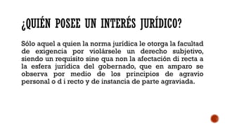 ¿QUIÉN POSEE UN INTERÉS JURÍDICO?
Sólo aquel a quien la norma jurídica le otorga la facultad
de exigencia por violársele un derecho subjetivo,
siendo un requisito sine qua non la afectación di recta a
la esfera jurídica del gobernado, que en amparo se
observa por medio de los principios de agravio
personal o d i recto y de instancia de parte agraviada.
 