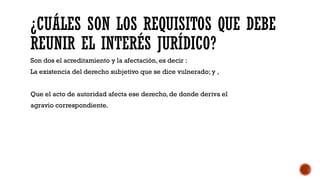 ¿CUÁLES SON LOS REQUISITOS QUE DEBE
REUNIR EL INTERÉS JURÍDICO?
Son dos el acreditamiento y la afectación, es decir :
La existencia del derecho subjetivo que se dice vulnerado; y ,
Que el acto de autoridad afecta ese derecho, de donde deriva el
agravio correspondiente.
 