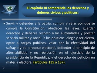 El capítulo III comprende los derechos y
deberes cívicos y políticos:
 Servir y defender a la patria, cumplir y velar por que se
cumpla la Constitución, obedecer las leyes, guardar
derechos y deberes respeto a las autoridades y prestar
servicio militar y social. Y los políticos: elegir y ser electo,
optar a cargos públicos, velar por la efectividad del
sufragio y del proceso electoral, defender el principio de
alternabilidad y no reelección en el ejercicio de la
presidencia de la República, y el derecho de petición en
materia electoral (artículos 135 a 137).

 