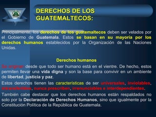 DERECHOS DE LOS
GUATEMALTECOS:
Principalmente, los derechos de los guatemaltecos deben ser velados por
el Gobierno de Guatemala. Estos se basan en su mayoría por los
derechos humanos establecidos por la Organización de las Naciones
Unidas.
Derechos humanos
Se originan desde que todo ser humano está en el vientre. De hecho, estos
permiten llevar una vida digna y son la base para convivir en un ambiente
de libertad, justicia y paz.
Estos derechos tienen las características de ser universales, inviolables,
intransferibles, nunca prescriben, irrenunciables e interdependientes.
También cabe destacar que los derechos humanos están respaldados no
solo por la Declaración de Derechos Humanos, sino que igualmente por la
Constitución Política de la República de Guatemala.
 
