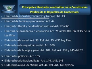 Principales libertades contenidas en la Constitución
Política de la Republica de Guatemala:
- Libertad de industria, comercio y trabajo. Art. 43
- Libertad de familia y procreación Art. 47
- Libertad cultural y de identidad cultural Art. 57 al 65.
- Libertad de enseñanza o educación Art. 71 al 90. Rel. 36 al 45 de la
Ley Pina.
- El derecho de salud. Art. 93. Rel. Art. 25 al 35 Ley Pina.
- El derecho a la seguridad social. Art. 100
- El derecho de huelga y paro. Art. 104. Rel. Art. 239 y 245 del CT.
 Libertades políticas. Art. 135
 El derecho a la Nacionalidad Art. 144, 145, 146
 El derecho a una identidad. Art. 44. Rel. Art. 14 Ley Pina
 