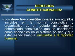 DERECHOS
CONSTITUCIONALES:
Los derechos constitucionales son aquellos
incluidos en la norma constitutiva y
organizativa de un estado generalmente
denominada constitución que se consideran
como esenciales en el sistema político y que
están especialmente vinculados a la dignidad
humana.
 