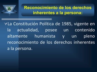 Reconocimiento de los derechos
inherentes a la persona:
La Constitución Política de 1985, vigente en
la actualidad, posee un contenido
altamente humanista y un pleno
reconocimiento de los derechos inherentes
a la persona.
 