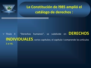 La Constitución de l985 amplió el
catálogo de derechos :
 Título II “Derechos humanos”, se subdivide en DERECHOS
INDIVIDUALES, varios capítulos; el capítulo I comprende los artículos
3 al 46.
 