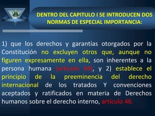 DENTRO DEL CAPITULO I SE INTRODUCEN DOS
NORMAS DE ESPECIAL IMPORTANCIA:
1) que los derechos y garantías otorgados por la
Constitución no excluyen otros que, aunque no
figuren expresamente en ella, son inherentes a la
persona humana (artículo 44), y 2) establece el
principio de la preeminencia del derecho
internacional de los tratados Y convenciones
aceptados y ratificados en materia de Derechos
humanos sobre el derecho interno, artículo 46.
 