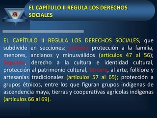 EL CAPÍTULO II REGULA LOS DERECHOS
SOCIALES
EL CAPÍTULO II REGULA LOS DERECHOS SOCIALES, que
subdivide en secciones: primera protección a la familia,
menores, ancianos y minusválidos (artículos 47 al 56);
Segunda, derecho a la cultura e identidad cultural,
protección al patrimonio cultural, tercera, al arte, folklore y
artesanías tradicionales (artículos 57 al 65); protección a
grupos étnicos, entre los que figuran grupos indígenas de
ascendencia maya, tierras y cooperativas agrícolas indígenas
(artículos 66 al 69).
 