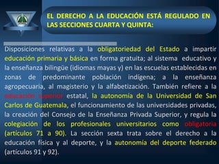 EL DERECHO A LA EDUCACIÓN ESTÁ REGULADO EN
LAS SECCIONES CUARTA Y QUINTA:
Disposiciones relativas a la obligatoriedad del Estado a impartir
educación primaria y básica en forma gratuita; al sistema educativo y
la enseñanza bilingüe (idiomas mayas y) en las escuelas establecidas en
zonas de predominante población indígena; a la enseñanza
agropecuaria, al magisterio y la alfabetización. También refiere a la
educación superior estatal, la autonomía de la Universidad de San
Carlos de Guatemala, el funcionamiento de las universidades privadas,
la creación del Consejo de la Enseñanza Privada Superior, y regula la
colegiación de los profesionales universitarios como obligatoria
(artículos 71 a 90). La sección sexta trata sobre el derecho a la
educación física y al deporte, y la autonomía del deporte federado
(artículos 91 y 92).
 