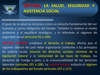 SÉPTIMA; LA SALUD, SEGURIDAD Y
ASISTENCIA SOCIAL
El goce de la salud se reconoce como un derecho fundamental del ser
humano y, como obligación del Estado. También lo relativo al medio
ambiente y al equilibrio ecológico, y lo referente al régimen de
seguridad social (artículos 93 a 100).
SECCIÓN OCTAVA establece el derecho al trabajo, afirma que el
régimen laboral del país debe organizarse conforme a los principios
de justicia social, enuncia los derechos sociales mínimos de la
legislación laboral y la tutelaridad de las leyes de trabajo, los
derechos de huelga y paro, y la irrenunciabilidad de los derechos
laborales (artículos 101 a 106). La sección novena estipula el régimen
de los trabajadores del Estado (artículos 107 a 117).
 