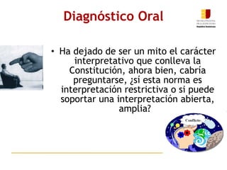 Ha dejado de ser un mito el carácter interpretativo que conlleva la Constitución, ahora bien, cabría preguntarse, ¿sí esta norma es interpretación restrictiva o si puede soportar una interpretación abierta, amplia?    Diagnóstico Oral 