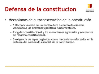 Defensa de la constitucion Mecanismos de autoconservacion de la constitución.  1  Reconocimiento de un núcleo duro o contenido esencial vinculado A las decisiones políticas fundamentales .  2  rigidez constitucional y los mecanismos agravados y necesarios de reforma constitucional.  3  exigencia de leyes orgánicas como mecanismo reforzador en la defensa del contenido esencial de la constitución.  