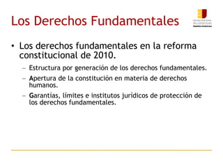 Los Derechos Fundamentales Los derechos fundamentales en la reforma constitucional de 2010.  Estructura por generación de los derechos fundamentales.  A pertura de la constitución en materia de derechos humanos.  G arantías, límites e institutos jurídicos de protección de los derechos fundamentales.  