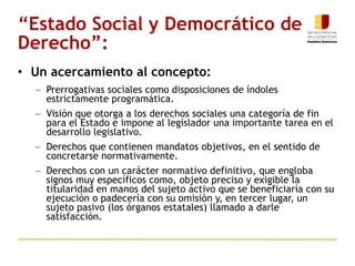 “ Estado Social y Democrático de Derecho”: Un acercamiento al concepto: Prerrogativas sociales como disposiciones de índoles estrictamente programática. Visión que otorga a los derechos sociales una categoría de fin para el Estado e impone al legislador una importante tarea en el desarrollo legislativo. Derechos que contienen mandatos objetivos, en el sentido de concretarse normativamente. Derechos con un carácter normativo definitivo, que engloba signos muy específicos como, objeto preciso y exigible la titularidad en manos del sujeto activo que se beneficiaría con su ejecución o padecería con su omisión y, en tercer lugar, un sujeto pasivo (los órganos estatales) llamado a darle satisfacción.  