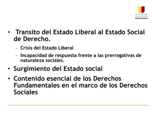 Transito del Estado Liberal al Estado Social de Derecho. Crisis del Estado Liberal Incapacidad de respuesta frente a las prerrogativas de naturaleza sociales. Surgimiento del Estado social Contenido esencial de los Derechos Fundamentales en el marco de los Derechos Sociales 