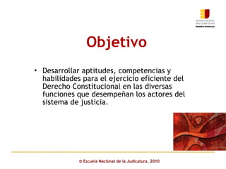 Objetivo   ©  Escuela Nacional de la Judicatura, 2010 Desarrollar aptitudes, competencias y habilidades para el ejercicio eficiente del Derecho Constitucional en las diversas funciones que desempeñan los actores del sistema de justicia.  
