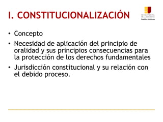I. CONSTITUCIONALIZACIÓN Concepto Necesidad de aplicación del principio de oralidad y sus principios consecuencias para la protección de los derechos fundamentales Jurisdicción constitucional y su relación con el debido proceso. 