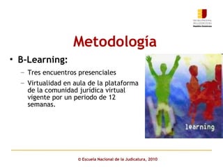 Metodología   ©  Escuela Nacional de la Judicatura, 2010 B-Learning: Tres encuentros presenciales  Virtualidad en aula de la plataforma de la comunidad jurídica virtual vigente por un periodo de 12 semanas. 