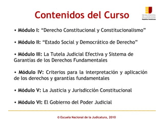 Contenidos del Curso Módulo I:  “Derecho Constitucional y Constitucionalismo”  Módulo II:  “Estado Social y Democrático de Derecho” Módulo III:  La Tutela Judicial Efectiva y Sistema de Garantías de los Derechos Fundamentales Módulo IV:  Criterios para la interpretación y aplicación de los derechos y garantías fundamentales Módulo V:  La Justicia y Jurisdicción Constitucional Módulo VI:  El Gobierno del Poder Judicial ©  Escuela Nacional de la Judicatura, 2010 