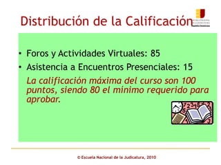 Distribución de la Calificación Foros y Actividades Virtuales: 85 Asistencia a Encuentros Presenciales: 15  La calificación máxima del curso son 100 puntos, siendo 80 el mínimo requerido para aprobar. ©  Escuela Nacional de la Judicatura, 2010 