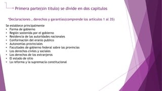 Primera parte(sin titulo) se divide en dos capitulos
*Declaraciones , derechos y garantías(comprende los artículos 1 al 35)
Se establece principalmente
• Forma de gobierno
• Región sostenida por el gobierno
• Residencia de las autoridades nacionales
• Conformación del eranio publico
• Autonomías provinciales
• Facultades de gobierno federal sobre las provincias
• Los derechos civiles y sociales
• Los derechos de los extranjeros
• El estado de sitio
• La reforma y la supremacía constitucional
 