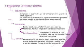 5-Declaraciones , derechos y garantías
Declaraciones
Contenidas en los artículos que marcan la orientación general del
estado argentino.
Son enunciados que “declaran” o expresan lineamientos generales
que hacen al modo de ser nuevo Estado que se constituye.
Los derechos
Son las facultades que la Constitución reconoce a los
habitantes . Resultan exigibles en caso de desconocimiento
Derechos explícitos: Contenidos en los artículos 14 a 20
Articulo 33: Hace que esa enumeración sea
meramente enunciativa
Garantías Medios otorgados por la carta magna para que los derechos
consagrados en ella puedan ser protegidos y hacerse valer
si son desconocidos. Consagrados en los artículos 18 y 43
 
