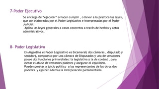 7-Poder Ejecutivo
Se encarga de “ejecutar” o hacer cumplir , o llevar a la practica las leyes,
que son elaboradas por el Poder Legislativo e interpretadas por el Poder
Judicial.
Aplica las leyes generales a casos concretos a través de hechos y actos
administrativos.
8- Poder Legislativo
En Argentina el Poder Legislativo es bicameral( dos cámaras , disputado y
senador), compuesto por una cámara de Disputados y una de senadores
posee dos funciones primordiales: la legislativa y la de control , para
evitar el abuso de restantes poderes y asegurar el equilibrio.
Puede someter a juicio político a los representantes de los otros dos
poderes y ejercer además la interpelación parlamentaria
 