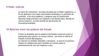 9-Poder Judicial
La tarea de interpretar las leyes dictadas por el Poder Legislativo, a
fin de aplicarla a los casos concretados sometidos a su decisión de
controlar a los otros poderes, y asegurar que la Constitución
Nacional tenga primacía con respecto a las demás leyes. Decide en
ultima instancia en este sentido de declaración de
inconstitucionalidad.
10-Relacion entre los poderes del Estado
Si bien es deseable que los poderes del Estado conserven entre si
autonomía para ejercer un mutuo control , tal como lo refería el
filosofo francés Montesquieu.
La relación es también deseable y necesaria , lo que en la practica
implica la colaboración pero también en ciertos casos la
preeminencia de uno con respecto a otro
 