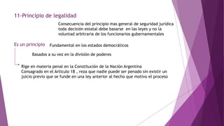 11-Principio de legalidad
Consecuencia del principio mas general de seguridad jurídica
toda decisión estatal debe basarse en las leyes y no la
voluntad arbitraria de los funcionarios gubernamentales
Es un principio Fundamental en los estados democráticos
Basados a su vez en la división de poderes
Rige en materia penal en la Constitución de la Nación Argentina
Consagrado en el Articulo 18 , reza que nadie puede ser penado sin existir un
juicio previo que se funde en una ley anterior al hecho que motivo el proceso
 