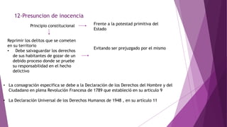 12-Presuncion de inocencia
Principio constitucional Frente a la potestad primitiva del
Estado
Reprimir los delitos que se cometen
en su territorio
• Debe salvaguardar los derechos
de sus habitantes de gozar de un
debido proceso donde se pruebe
su responsabilidad en el hecho
delictivo
Evitando ser prejuzgado por el mismo
• La consagración especifica se debe a la Declaración de los Derechos del Hombre y del
Ciudadano en plena Revolución Francesa de 1789 que estableció en su articulo 9
• La Declaración Universal de los Derechos Humanos de 1948 , en su artículo 11
 