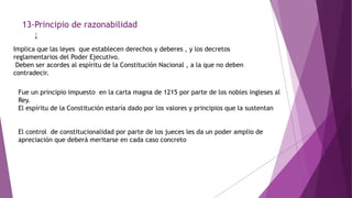 13-Principio de razonabilidad
Implica que las leyes que establecen derechos y deberes , y los decretos
reglamentarios del Poder Ejecutivo.
Deben ser acordes al espíritu de la Constitución Nacional , a la que no deben
contradecir.
Fue un principio impuesto en la carta magna de 1215 por parte de los nobles ingleses al
Rey.
El espíritu de la Constitución estaría dado por los valores y principios que la sustentan
El control de constitucionalidad por parte de los jueces les da un poder amplio de
apreciación que deberá meritarse en cada caso concreto
 