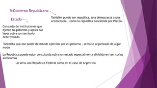 5-Gobierno Republicano
Estado
Conjunto de instituciones que
ejerce su gobierno y aplica sus
leyes sobre un territorio
determinado
También puede ser republica, una democracia o una
aristocracia , como la republica concebida por Platón.
Necesita que ese poder de mando ejercido por el gobierno , se halle organizado de algún
modo
La Republica puede estar constituida sobre un estado especialmente dividido en territorios
autónomos
Lo seria una Republica Federal como en el caso de Argentina
 
