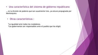 • Una característica del sistema de gobierno republicano
… es la división de poderes que son usualmente tres, ya estuvo propugnada por
Montesquieu
• Otras características :
*La igualdad ante todos los ciudadanos.
*Los gobernantes son responsables ante el pueblo que los eligió.
 