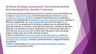 20-Pactos De Rango Constitucional: Pacto Internacional De
Derechos Económicos, Sociales Y Culturales
El Pacto Internacional de Derechos Económicos, Sociales y Culturales (ICESCR, por
su sigla en inglés) es un tratado multilateral general que reconoce Derechos
económicos, sociales y culturales y establece mecanismos para su protección y
garantía. Fue adoptado por la Asamblea General de las Naciones Unidas mediante la
Resolución 2200A (XXI), de 19 de diciembre de 1966 y entró en vigor el 3 de
enero de 1976. Se compromete a las partes a trabajar para la concesión de los
derechos económicos, sociales y culturales de las personas, incluidos los derechos
laborales y los derechos a la salud, la educación y un nivel de vida adecuado. A
fecha del mes diciembre de 2008, el Pacto tiene 160 partes. Otros seis países
habían firmado, pero aún no han ratificado el Pacto.
El Pacto es parte de la Carta Internacional de Derechos Humanos, junto con
la Declaración Universal de los Derechos Humanos y el Pacto Internacional de
Derechos Civiles y Políticos, incluida la última del Primer y Segundo Protocolos
Facultativos.
El Pacto es supervisado por el Comité de Derechos Económicos, Sociales y
Culturales de las Naciones Unidas
 